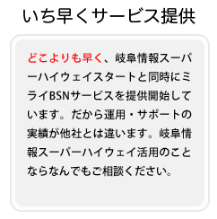 どこよりも早く、岐阜情報スーパーハイウェイスタートと同時にミライBSNサービスを提供開始しています。だから運用・サポートの実績が他社とは違います。岐阜情報スーパーハイウェイ活用のことならなんでもご相談ください。
