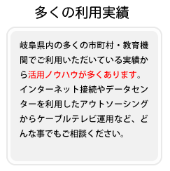岐阜県内の多くの市町村・教育機関でご利用いただいている実績から活用ノウハウが多くあります。 インターネット接続やデータセンターを利用したアウトソーシングからケーブルテレビ運用など、どんな事でもご相談ください。