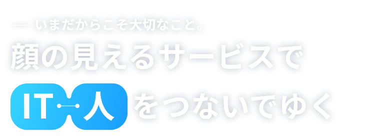 いまだからこそ大切なこと。顔の見えるサービスで人・ITをつないでゆく